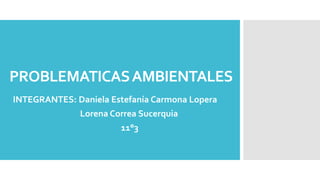 PROBLEMATICASAMBIENTALES
INTEGRANTES: Daniela Estefanía Carmona Lopera
Lorena Correa Sucerquia
11°3
 