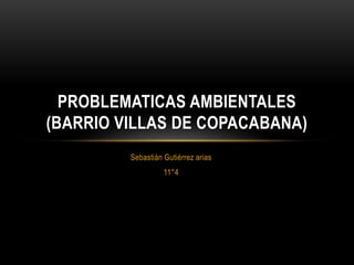 Sebastián Gutiérrez arias
11°4
PROBLEMATICAS AMBIENTALES
(BARRIO VILLAS DE COPACABANA)
 