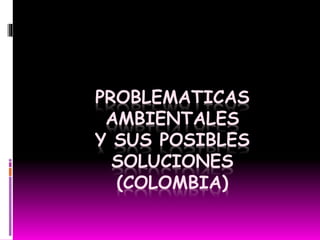 PROBLEMATICAS
AMBIENTALES
Y SUS POSIBLES
SOLUCIONES
(COLOMBIA)
 