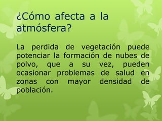 ¿Cómo afecta a la
atmósfera?
La perdida de vegetación puede
potenciar la formación de nubes de
polvo, que a su vez, pueden
ocasionar problemas de salud en
zonas con mayor densidad de
población.

 