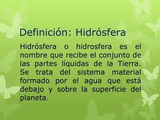 Definición: Hidrósfera
Hidrósfera o hidrosfera es el
nombre que recibe el conjunto de
las partes líquidas de la Tierra.
Se trata del sistema material
formado por el agua que está
debajo y sobre la superficie del
planeta.

 