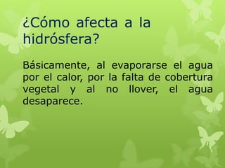 ¿Cómo afecta a la
hidrósfera?
Básicamente, al evaporarse el agua
por el calor, por la falta de cobertura
vegetal y al no llover, el agua
desaparece.

 