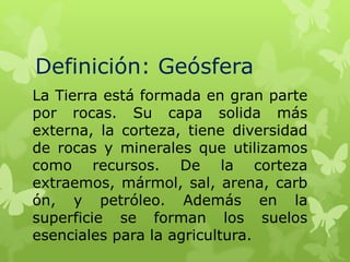Definición: Geósfera
La Tierra está formada en gran parte
por rocas. Su capa solida más
externa, la corteza, tiene diversidad
de rocas y minerales que utilizamos
como recursos. De la corteza
extraemos, mármol, sal, arena, carb
ón, y petróleo. Además en la
superficie se forman los suelos
esenciales para la agricultura.

 