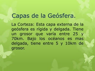 Capas de la Geósfera.
La Corteza: Esta capa externa de la
geósfera es rígida y delgada. Tiene
un grosor que varía entre 25 y
70km. Bajo los océanos es mas
delgada, tiene entre 5 y 10km de
grosor.

 