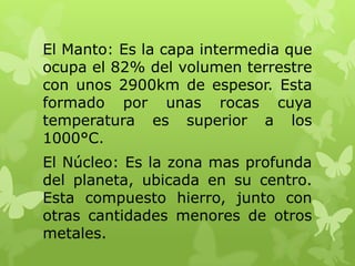 El Manto: Es la capa intermedia que
ocupa el 82% del volumen terrestre
con unos 2900km de espesor. Esta
formado por unas rocas cuya
temperatura es superior a los
1000°C.
El Núcleo: Es la zona mas profunda
del planeta, ubicada en su centro.
Esta compuesto hierro, junto con
otras cantidades menores de otros
metales.

 