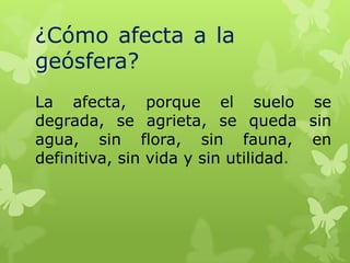 ¿Cómo afecta a la
geósfera?
La afecta, porque el suelo se
degrada, se agrieta, se queda sin
agua, sin flora, sin fauna, en
definitiva, sin vida y sin utilidad.

 