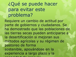 ¿Qué se puede hacer
para evitar este
problema?
Requiere un cambio de actitud por
parte de gobiernos y ciudadanos. Se
ha demostrado que las poblaciones de
las tierras secas pueden anticiparse a
la desertificación si mejoran sus
métodos agrícolas y su régimen de
pastoreo de forma
sostenible, apoyándose en la
experiencia a largo plazo y la

 
