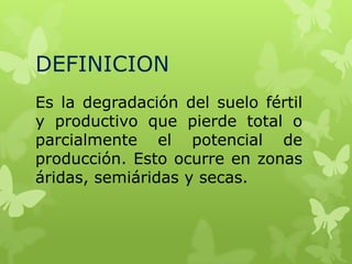DEFINICION
Es la degradación del suelo fértil
y productivo que pierde total o
parcialmente el potencial de
producción. Esto ocurre en zonas
áridas, semiáridas y secas.

 