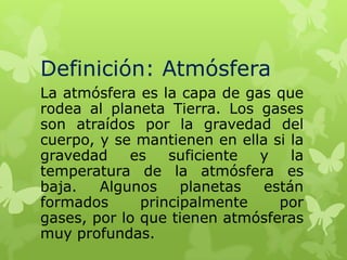 Definición: Atmósfera
La atmósfera es la capa de gas que
rodea al planeta Tierra. Los gases
son atraídos por la gravedad del
cuerpo, y se mantienen en ella si la
gravedad
es
suficiente
y
la
temperatura de la atmósfera es
baja.
Algunos
planetas
están
formados
principalmente
por
gases, por lo que tienen atmósferas
muy profundas.

 