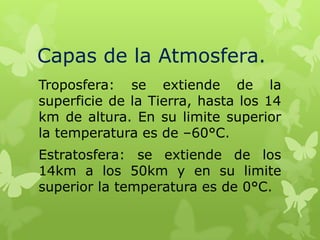 Capas de la Atmosfera.
Troposfera: se extiende de la
superficie de la Tierra, hasta los 14
km de altura. En su limite superior
la temperatura es de –60°C.
Estratosfera: se extiende de los
14km a los 50km y en su limite
superior la temperatura es de 0°C.

 