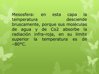 Mesosfera:
en
esta
capa
la
temperatura
desciende
bruscamente, porque sus moléculas
de agua y de Co2 absorbe la
radiación infra-roja, en su limite
superior la temperatura es de
–80°C.

 