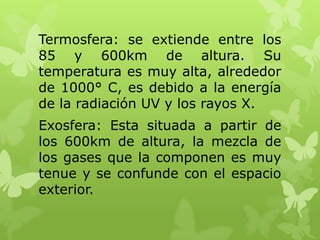 Termosfera: se extiende entre los
85 y 600km de altura. Su
temperatura es muy alta, alrededor
de 1000° C, es debido a la energía
de la radiación UV y los rayos X.
Exosfera: Esta situada a partir de
los 600km de altura, la mezcla de
los gases que la componen es muy
tenue y se confunde con el espacio
exterior.

 