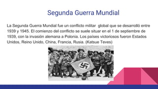 Segunda Guerra Mundial
La Segunda Guerra Mundial fue un conflicto militar global que se desarrolló entre
1939 y 1945. El comienzo del conflicto se suele situar en el 1 de septiembre de
1939, con la invasión alemana a Polonia. Los países victoriosos fueron Estados
Unidos, Reino Unido, China, Francia, Rusia. (Katsue Teves)
 