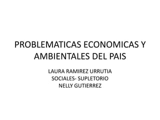 PROBLEMATICAS ECONOMICAS Y
AMBIENTALES DEL PAIS
LAURA RAMIREZ URRUTIA
SOCIALES- SUPLETORIO
NELLY GUTIERREZ

 