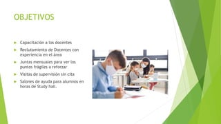OBJETIVOS
 Capacitación a los docentes
 Reclutamiento de Docentes con
experiencia en el área
 Juntas mensuales para ver los
puntos frágiles a reforzar
 Visitas de supervisión sin cita
 Salones de ayuda para alumnos en
horas de Study hall.
 