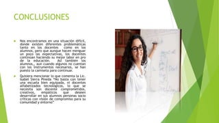 CONCLUSIONES
 Nos encontramos en una situación difícil,
donde existen diferentes problemáticas
tanto en los docentes como en los
alumnos, pero que aunque hacen menguar
un poco las expectativas, los docentes
continúan haciendo su mejor labor en pro
de la educación. Así también los
alumnos,, aun cuando algunos no cuentan
con los instrumentos necesarios, se han
puesto la camiseta para continuar.
 Quisiera mencionar lo que comenta la Lic.
Isabel Sierra Pineda “No basta con tener
una escuela bien equipada, ni docentes
alfabetizados tecnológicos, lo que se
necesita son docente comprometidos,
creativos, empáticos que deseen
desarrollar en sus alumnos personas socio
críticas con visión de compromiso para su
comunidad y entorno”
 