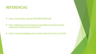 REFERENCIAS
 https://www.redalyc.org/pdf/998/99815739003.pdf
 http://digitalismo.com/lecciones-no-aprendidas-de-treinta-anos-de-
contracultura-digital-una-presentacion/
 https://revistas.pedagogica.edu.co/index.php/PYS/article/view/7376
 