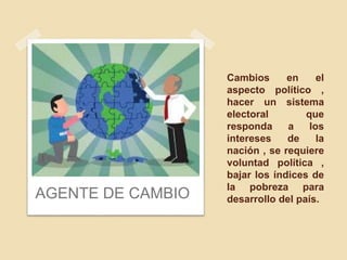 Cambios en el
aspecto político ,
hacer un sistema
electoral que
responda a los
intereses de la
nación , se requiere
voluntad política ,
bajar los índices de
la pobreza para
desarrollo del país.AGENTE DE CAMBIO
 