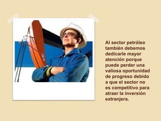 Al sector petróleo
también debemos
dedicarle mayor
atención porque
puede perder una
valiosa oportunidad
de progreso debido
a que el sector no
es competitivo para
atraer la inversión
extranjera.
 