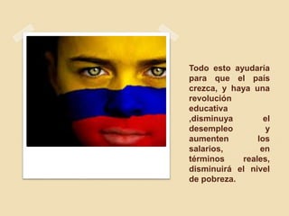 Todo esto ayudaría
para que el país
crezca, y haya una
revolución
educativa
,disminuya el
desempleo y
aumenten los
salarios, en
términos reales,
disminuirá el nivel
de pobreza.
 