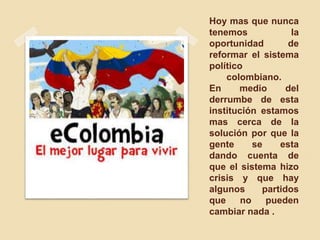 Hoy mas que nunca
tenemos la
oportunidad de
reformar el sistema
político
colombiano.
En medio del
derrumbe de esta
institución estamos
mas cerca de la
solución por que la
gente se esta
dando cuenta de
que el sistema hizo
crisis y que hay
algunos partidos
que no pueden
cambiar nada .
 