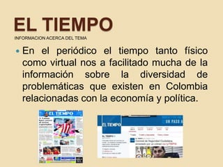 EL TIEMPOINFORMACION ACERCA DEL TEMA
 En el periódico el tiempo tanto físico
como virtual nos a facilitado mucha de la
información sobre la diversidad de
problemáticas que existen en Colombia
relacionadas con la economía y política.
 