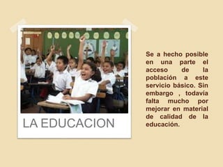 Se a hecho posible
en una parte el
acceso de la
población a este
servicio básico. Sin
embargo , todavía
falta mucho por
mejorar en material
de calidad de la
educación.LA EDUCACION
 