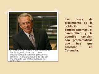 Las tasas de
crecimiento de la
población, las
deudas externas , el
narcotráfico y la
guerrilla también
son problemáticas
que hay que
destacar en
Colombia.EDUARDO LORA: En los setenta se
había logrado avanzar , pero
desafortunadamente el proceso se
enanco , y es una causa de las de
muchas de las problemáticas de
Colombia.
 