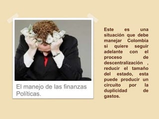 Este es una
situación que debe
manejar Colombia
si quiere seguir
adelante con el
proceso de
descentralización ,
reducir el tamaño
del estado, esta
puede producir un
circuito por la
duplicidad de
gastos.
El manejo de las finanzas
Políticas.
 