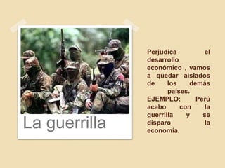 Perjudica el
desarrollo
económico , vamos
a quedar aislados
de los demás
países.
EJEMPLO: Perú
acabo con la
guerrilla y se
disparo la
economía.
La guerrilla
 