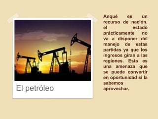 Anqué es un
recurso de nación,
el estado
prácticamente no
va a disponer del
manejo de estas
partidas ya que los
ingresos giran a las
regiones. Esta es
una amenaza que
se puede convertir
en oportunidad si la
sabemos
aprovechar.El petróleo
 