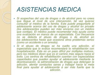 ASISTENCIAS MEDICA
 Si sospechas del uso de drogas o de alcohol pero no crees
que llegue al nivel de una intervención, tal vez quieras
consultar al médico de la familia. Este puede preguntarle al
adolescente acerca del uso de drogas y alcohol en privado
(los adolescentes pueden ser más sinceros con un médico
que contigo). El médico puede recomendar más ayuda como
una evaluación en manos de un especialista. Con frecuencia
no se detecta el abuso de drogas o de alcohol en
los adolescentes hasta que ocasiona otros problemas serios
(como un accidente o un arresto).
 Si el abuso de drogas se ha vuelto una adicción, el
especialista que lo evalúa recomendará la rehabilitación con
hospitalización. Este es un paso difícil por múltiples motivos,
pero los médicos dicen que es el camino más seguro hacia el
éxito. Los centros de rehabilitación cuentan con especialistas
capacitados que pueden ayudar al adolescente mediante la
desintoxicación, la administración de drogas que detengan la
adicción, alentar conductas sanas y trabajar hacia la meta
final para ayudar al adolescente a ser más fuerte que la
adicción.
 