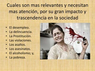 Cuales son mas relevantes y necesitan
mas atención, por su gran impacto y
trascendencia en la sociedad
• El desempleo.
• La delincuencia.
• La Prostitución.
• Las violaciones.
• Los asaltos.
• Los asesinatos.
• El alcoholismo; y,
• La pobreza.
 