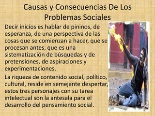 Causas y Consecuencias De Los
Problemas Sociales
Decir inicios es hablar de pininos, de
esperanza, de una perspectiva de las
cosas que se comienzan a hacer, que se
procesan antes, que es una
sistematización de búsquedas y de
pretensiones, de aspiraciones y
experimentaciones.
La riqueza de contenido social, político,
cultural, reside en semejante despertar,
estos tres personajes con su tarea
intelectual son la antesala para el
desarrollo del pensamiento social.
 