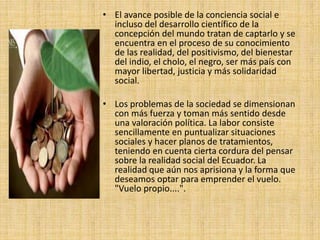 • El avance posible de la conciencia social e
incluso del desarrollo científico de la
concepción del mundo tratan de captarlo y se
encuentra en el proceso de su conocimiento
de las realidad, del positivismo, del bienestar
del indio, el cholo, el negro, ser más país con
mayor libertad, justicia y más solidaridad
social.
• Los problemas de la sociedad se dimensionan
con más fuerza y toman más sentido desde
una valoración política. La labor consiste
sencillamente en puntualizar situaciones
sociales y hacer planos de tratamientos,
teniendo en cuenta cierta cordura del pensar
sobre la realidad social del Ecuador. La
realidad que aún nos aprisiona y la forma que
deseamos optar para emprender el vuelo.
"Vuelo propio....".
 