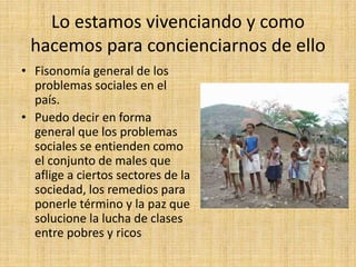 Lo estamos vivenciando y como
hacemos para concienciarnos de ello
• Fisonomía general de los
problemas sociales en el
país.
• Puedo decir en forma
general que los problemas
sociales se entienden como
el conjunto de males que
aflige a ciertos sectores de la
sociedad, los remedios para
ponerle término y la paz que
solucione la lucha de clases
entre pobres y ricos
 