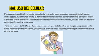 MAL USO DEL CELULAR
El uso excesivo del teléfono celular es un hecho que se ha incrementado a pasos agigantados en la
última década. En el mundo entero la demanda del mismo ha sido y es marcadamente creciente, debido
a diversas causas como son: su costo relativamente accesible, su fácil manejo, su uso como un medio de
comunicación masiva, entre otras.
Pero el sobreuso del teléfono celular ha generado un gran debate sobre los riesgos que produce en la
salud. Veamos que efectos físicos, psicológicos, emocionales y sociales puede llegar a haber en la salud
de una persona.
 