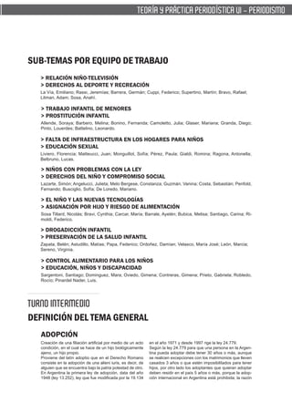 TEORÍA Y PRÁCTICA PERIODÍSTICA VI - PERIODISMO




SUB-TEMAS POR EQUIPO DE TRABAJO
  > RELACIÓN NIÑO-TELEVISIÓN
  > DERECHOS AL DEPORTE Y RECREACIÓN
  La Vía, Emiliano; Rassi, Jeremías; Barrera, Germán; Cuppi, Federico; Supertino, Martín; Bravo, Rafael;
  Litman, Adam; Sosa, Anahí.

  > TRABAJO INFANTIL DE MENORES
  > PROSTITUCIÓN INFANTIL
  Allende, Soraya; Barbero, Melina; Bonino, Fernanda; Camoletto, Julia; Glaser, Mariana; Granda, Diego;
  Pinto, Louerdes; Battelino, Leonardo.

  > FALTA DE INFRAESTRUCTURA EN LOS HOGARES PARA NIÑOS
  > EDUCACIÓN SEXUAL
  Liviero, Florencia; Matteucci, Juan; Monguillot, Sofía; Pérez, Paula; Gialdi, Romina; Ragona, Antonella;
  Belbruno, Lucas.

  > NIÑOS CON PROBLEMAS CON LA LEY
  > DERECHOS DEL NIÑO Y COMPROMISO SOCIAL
  Lazarte, Simón; Angelucci, Julieta; Melo Bergese, Constanza; Guzmán, Vanina; Costa, Sebastián; Penfold,
  Fernando; Busciglio, Sofía; De Loredo, Mariano.

  > EL NIÑO Y LAS NUEVAS TECNOLOGÍAS
  > ASIGNACIÓN POR HIJO Y RIESGO DE ALIMENTACIÓN
  Sosa Tillard, Nicolás; Bravi, Cynthia; Carcar, María; Barrale, Ayelén; Bubica, Melisa; Santiago, Carina; Ri-
  moldi, Federico.

  > DROGADICCIÓN INFANTIL
  > PRESERVACIÓN DE LA SALUD INFANTIL
  Zapata, Belén; Astudillo, Matías; Papa, Federico; Ordoñez, Damían; Velasco, María José; León, Marcia;
  Sereno, Virginia.

  > CONTROL ALIMENTARIO PARA LOS NIÑOS
  > EDUCACIÓN, NIÑOS Y DISCAPACIDAD
  Sargentoni, Santiago; Dominguez, Mara; Oviedo, Gimena; Contreras, Gimena; Prieto, Gabriela; Robledo,
  Rocío; Pinardel Nader, Luis.




TURNO INTERMEDIO
DEFINICIÓN DEL TEMA GENERAL
  ADOPCIÓN
  Creación de una filiación artificial por medio de un acto   en el año 1971 y desde 1997 rige la ley 24.779.
  condición, en el cual se hace de un hijo biológicamente     Según la ley 24.779 para que una persona en la Argen-
  ajeno, un hijo propio.                                      tina pueda adoptar debe tener 30 años o más, aunque
  Proviene del latín adoptio que en el Derecho Romano         se realicen excepciones con los matrimonios que lleven
  consiste en la adopción de una alieni iuris, es decir, de   casados 3 años o que estén imposibilitados para tener
  alguien que se encuentra bajo la patria potestad de otro.   hijos, por otro lado los adoptantes que quieran adoptar
  En Argentina la primera ley de adopción, data del año       deben residir en el país 5 años o más, porque la adop-
  1948 (ley 13.252), ley que fue modificada por la 19.134     ción internacional en Argentina está prohibida; la razón
 