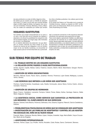 de esta prohibición es evitar el tráfico ilegal de niños.   los niños a familias pudientes o los utilizan para la trata
  Se estima que en nuestro país un trámite de adopción        de personas.
  dura entre 2 y 9 años, es por esto que muchas familias      El la azotea del Palacio de Tribunales de la ciudad de
  eligen el tráfico ilegal de bebés, los lugares más comu-    Córdoba funciona –desde su creación en 2001- el Re-
  nes son Corrientes, Formosa, Mendoza, Chaco y Misio-        gistro Único de Adopciones (RUA) de la provincia, Ri-
  nes, los cuales son realizados por mafias que venden        cardo Rosemberg es el titular.


  HOGARES SUSTITUTOS
  Son familias que acogen temporalmente en su seno a          dad. La evolución normal de un niño requiere la atención
  un niño o una niña que vive en situación de maltrato o      individual y los estímulos que proporciona el hogar.
  abandono y le ofrecen la posibilidad de compartir la vida   Tiene como objetivo operacional, habilitar una alternativa
  de sus propios hogares, sin ningún pago, sólo motivados     de atención de menores en un medio familiar que les
  por el amor y la solidaridad                                brinde, figuras paternales adecuadas, vínculos afectivos
  Es un sistema alternativo de protección, los que alber-     estables perdurables y una relación abierta con el medio,
  gan un número reducido de niños (hasta 4) ya que            favoreciendo su sentido de identidad y pertenencia y su
  cuando los mismos se ven obligados a vivir en número        socialización para el logro de una personalidad equili-
  mayor al de una familia numerosa, no encuentran el          brada, autónoma y el desarrollo de plasticidad en el des-
  lugar propicio para el normal desarrollo de su personali-   empeño de roles.




SUB-TEMAS POR EQUIPO DE TRABAJO
  > EL TRABAJO DENTRO DE LOS HOGARES SUSTITUTOS
  > LA RELACIÓN ENTRE PADRES E HIJOS INSTITUCIONALIZADOS
  Arrieta, Agustín; Capilla, Matías; Caliva, Federico; Clavero, Martín; Monti, Maximiliano; Sangari, Ramiro;
  Segovia, Leonel.

  > ADOPCIÓN DE NIÑOS DISCAPACITADOS
  Mondino, Manuel; Durán, Flavio; Serra, Jonathan; Herrera, Florencia; Lujan Gisela; Mallagray, Luciana;
  Verna, Vanesa.

  > LAS DEMORAS QUE IMPIDEN A LOS NIÑOS SER ADOPTADOS
  Pacheco, Carla;Fernández, Guadalupe; Ladu, Noelia; Cerrezuela, Jesica; Nieva, Corina; Castro, Jimena;
  Corradini, Florencia.

  > ADOPCIÓN DE GRUPOS DE HERMANOS
  Beyot, Franco; Castellano, Leonardo; Ferreyra, Calixto; Flores, Mateo; Núñez, Santiago; Salerno, Stella
  Maris; Salguero, Santiago.

  > LA ASISTENCIA SOCIAL COMO SERVICIO QUE GARANTIZA LA PROTECCIÓN DE
  LOS MENORES Y EL CUMPLIMIENTO DE SUS DERECHOS
  Moyano, Dolores; Actis Alesina, Florencia; Dalmasso, Ana; Ossana, Eugenia; Palevich; García Castellanos,
  Dolores.

  > PROBLEMÁTICAS PSICOLÓGICAS EN NIÑOS QUE NO CONSIGUEN SER ADOPTADOS
  > INVESTIGACIÓN DE LAS FAMILIAS DE ADOPTANTES Y CONTROL DE LAS ASISTEN-
  TES SOCIALES DEL NIÑO EN SU NUEVO HOGAR
  Fisanotti, Malen; Cárdenas, Brenda; Melisa, López; Vietytes, Anabella; Vega, María Belén; Vieyra Crouzei-
  lles, María de los Ángeles.

  > ADOPCIONES INTERNACIONALES
  Sentana, Yanina; López, Luz; Picatto, Yanina; Nicolatto, Carla; Rodas, Denis; Cambarieri, Mariana.
 