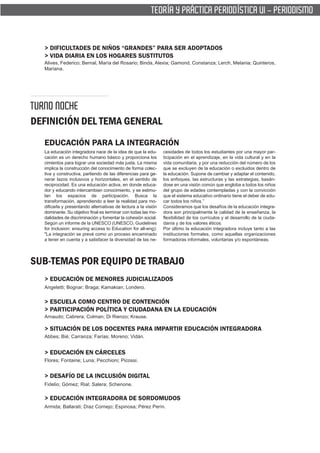 TEORÍA Y PRÁCTICA PERIODÍSTICA VI - PERIODISMO


  > DIFICULTADES DE NIÑOS “GRANDES” PARA SER ADOPTADOS
  > VIDA DIARIA EN LOS HOGARES SUSTITUTOS
  Alives, Federico; Bernal, María del Rosario; Binda, Alexia; Gamond, Constanza; Lerch, Melania; Quinteros,
  Mariana.




TURNO NOCHE
DEFINICIÓN DEL TEMA GENERAL
  EDUCACIÓN PARA LA INTEGRACIÓN
  La educación integradora nace de la idea de que la edu-       cesidades de todos los estudiantes por una mayor par-
  cación es un derecho humano básico y proporciona los          ticipación en el aprendizaje, en la vida cultural y en la
  cimientos para lograr una sociedad más justa. La misma        vida comunitaria, y por una reducción del número de los
  implica la construcción del conocimiento de forma colec-      que se excluyen de la educación o excluidos dentro de
  tiva y constructiva, partiendo de las diferencias para ge-    la educación. Supone de cambiar y adaptar el contenido,
  nerar lazos inclusivos y horizontales, en el sentido de       los enfoques, las estructuras y las estrategias, basán-
  reciprocidad. Es una educación activa, en donde educa-        dose en una visión común que engloba a todos los niños
  dor y educando intercambian conocimiento, y se estimu-        del grupo de edades contempladas y con la convicción
  lan los espacios de participación. Busca la                   que el sistema educativo ordinario tiene el deber de edu-
  transformación, aprendiendo a leer la realidad para mo-       car todos los niños.”
  dificarla y presentando alternativas de lectura a la visión   Consideramos que los desafíos de la educación integra-
  dominante. Su objetivo final es terminar con todas las mo-    dora son principalmente la calidad de la enseñanza, la
  dalidades de discriminación y fomentar la cohesión social.    flexibilidad de los currículos y el desarrollo de la ciuda-
  Según un informe de la UNESCO (UNESCO, Guidelines             danía y de los valores éticos.
  for Inclusion: ensuring access to Education for all-eng):     Por último la educación integradora incluye tanto a las
  "La integración se prevé como un proceso encaminado           instituciones formales, como aquellas organizaciones
  a tener en cuenta y a satisfacer la diversidad de las ne-     formadoras informales, voluntarias y/o espontáneas.




SUB-TEMAS POR EQUIPO DE TRABAJO
  > EDUCACIÓN DE MENORES JUDICIALIZADOS
  Angeletti; Bognar; Braga; Kamakian; Londero.


  > ESCUELA COMO CENTRO DE CONTENCIÓN
  > PARTICIPACIÓN POLÍTICA Y CIUDADANA EN LA EDUCACIÓN
  Arnaudo; Cabrera; Colman; Di Rienzo; Krause.

  > SITUACIÓN DE LOS DOCENTES PARA IMPARTIR EDUCACIÓN INTEGRADORA
  Abbes; Bié; Carranza; Farías; Moreno; Vidán.


  > EDUCACIÓN EN CÁRCELES
  Flores; Fontaine; Luna; Pecchioni; Picossi.


  > DESAFÍO DE LA INCLUSIÓN DIGITAL
  Fidelio; Gómez; Rial; Salera; Schenone.

  > EDUCACIÓN INTEGRADORA DE SORDOMUDOS
  Armida; Ballarati; Díaz Cornejo; Espinosa; Pérez Perín.
 