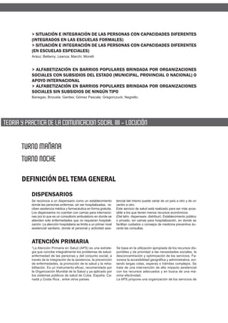 > SITUACIÓN E INTEGRACIÓN DE LAS PERSONAS CON CAPACIDADES DIFERENTES
           (INTEGRADOS EN LAS ESCUELAS FORMALES)
           > SITUACIÓN E INTEGRACIÓN DE LAS PERSONAS CON CAPACIDADES DIFERENTES
           (EN ESCUELAS ESPECIALES)
           Aráoz; Bellamy; Leanza; Marchi; Morelli


           > ALFABETIZACIÓN EN BARRIOS POPULARES BRINDADA POR ORGANIZACIONES
           SOCIALES CON SUBSIDIOS DEL ESTADO (MUNICIPAL, PROVINCIAL O NACIONAL) O
           APOYO INTERNACIONAL
           > ALFABETIZACIÓN EN BARRIOS POPULARES BRINDADA POR ORGANIZACIONES
           SOCIALES SIN SUBSIDIOS DE NINGÚN TIPO
           Banegas; Brizuela; Gardes; Gómez Pascale; Gregorczuck; Negrello.




TEORIA Y PRACTICA DE LA COMUNICACION SOCIAL IIII - LOCUCIÓN


       TURNO MAÑANA
       TURNO NOCHE

       DEFINICIÓN DEL TEMA GENERAL
           DISPENSARIOS
           Se reconoce a un dispensario como un establecimiento           tencial del mismo puede variar de un país a otro y de un
           donde las personas enfermas, sin ser hospitalizadas, re-       centro a otro.
           ciben asistencia médica y farmacéutica en forma gratuita.      Este servicio de salud está realizado para ser más acce-
           Los dispensarios no cuentan con camas para internacio-         sible a los que tienen menos recursos económicos.
           nes por lo que es un consultorio ambulatorio en donde se       (Del latín, dispensare, distribuir). Establecimiento público
           atienden solo enfermedades que no requieran hospitali-         o privado, sin camas para hospitalización, en donde se
           zación. La atención hospitalaria se limita a un primer nivel   facilitan cuidados o consejos de medicina preventiva du-
           asistencial sanitario, donde el personal y actividad asis-     rante las consultas.



           ATENCIÓN PRIMARIA
           “La Atención Primaria en Salud (APS) es una estrate-           Se basa en la utilización apropiada de los recursos dis-
           gia que concibe integralmente los problemas de salud-          ponibles y da prioridad a las necesidades sociales, la
           enfermedad de las personas y del conjunto social, a            desconcentración y optimización de los servicios. Fa-
           través de la integración de la asistencia, la prevención       vorece la accesibilidad geográfica y administrativa, evi-
           de enfermedades, la promoción de la salud y la reha-           tando largas colas, esperas o trámites complejos. Se
           bilitación. Es un instrumento eficaz, recomendado por          trata de una intervención de alto impacto asistencial
           la Organización Mundial de la Salud y ya aplicado por          con los recursos adecuados y en busca de una má-
           los sistemas públicos de salud de Cuba, España, Ca-            xima efectividad.
           nadá y Costa Rica , entre otros países.                        La APS propone una organización de los servicios de
 