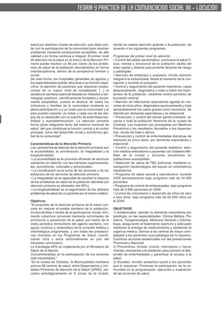 TEORIA Y PRACTICA DE LA COMUNICACION SOCIAL IIII - LOCUCIÓN




salud por distintos niveles de atención, que debe con-      donde se realiza atención gratuita a la población, de
tar con la participación de la comunidad para resolver      acuerdo a los siguientes programas:
problemas mediante prestaciones accesibles, de alta
calidad y en forma continua e integral. El primer nivel     Programas del primer nivel de atención
de atención de la salud en el marco de la Atención Pri-     • Control del adulto asintomático: promueve la salud fí-
maria puede resolver un 80 por ciento de los proble-        sica, mental y emocional de la población adulta del
mas de salud de la población abordándolos en forma          área capital y detecta precozmente factores de riesgo
interdisciplinaria, dentro de la perspectiva familiar y     y patologías.
social.                                                     • Atención de embarazo y puerperio: brinda atención
De esta forma, los hospitales generales de agudos y         integral a la embarazada, desde el momento de la con-
los especializados podrán abocarse a su función espe-       cepción y durante el puerperio.
cífica: la atención de pacientes que requieran presta-      • Control y seguimiento del paciente hipertenso: capta
ciones de un mayor nivel de complejidad. […] la             tempranamente, diagnostica y trata a todos los hiper-
asistencia sanitaria esencial basada en métodos y tec-      tensos de la población, mediante control periódico de
nologías prácticos, científicamente fundados y social-      la presión arterial.
mente aceptables, puesta al alcance de todos los            • Atención de infecciones respiratorias agudas en me-
individuos y familias de la comunidad mediante su           nores de cinco años: diagnostica oportunamente y trata
plena participación y a un costo que la comunidad y el      apropiadamente los casos graves como neumonía. Se
país puedan soportar, en todas y cada una de las eta-       atiende por demanda espontánea y es estacional.
pas de su desarrollo con un espíritu de autorresponsa-      • Prevención y control del cáncer genito-mamario: al-
bilidad y autodeterminación. La atención primaria           canza a toda la población femenina de la ciudad de
forma parte integrante tanto del sistema nacional de        Córdoba. Las muestras son procesadas por Medicina
salud, del que constituye la función central y el núcleo    Preventiva y los resultados devueltos a los dispensa-
principal, como del desarrollo social y económico glo-      rios, donde de trata o deriva.
bal de la comunidad”.                                       • Prevención y control de enfermedades diarreicas de
                                                            menores de cinco años: por demanda espontánea y
Características de la Atención Primaria                     estacional.
Las características básicas de la atención primaria son     • Control y seguimiento del paciente diabético: aten-
la accesibilidad, la coordinación, la integralidad y la     ción médica ambulatoria a pacientes con Diabetes Me-
longitudinalidad.                                           llitas de la ciudad y acciones preventivas en
• La accesibilidad es la provisión eficiente de servicios   poblaciones susceptibles.
sanitarios en relación con las barreras organizaciona-      • Detección de casos de TBC pulmonar: mediante in-
les, económicas, culturales y emocionales.                  vestigación bacteriológica del esputo en sintomáticos
• La coordinación es la suma de las acciones y de los       respiratorios.
esfuerzos de los servicios de atención primaria.            • Programa de salud sexual y reproductiva: durante
• La integralidad es la capacidad de resolver la mayoría    2008 permanecieron bajo programa más de 34.000
de los problemas de salud de la población atendida (en      pacientes.
atención primaria es alrededor del 90%).                    • Programa de control de embarazadas: bajo programa
• La longitudinalidad es el seguimiento de los distintos    más de 5.800 pacientes en 2008.
problemas de salud de un paciente por el mismo médico.      • Control de crecimiento y desarrollo de niños de cero
                                                            a seis años: bajo programa más de 62.500 niños en
Objetivos                                                   el 2008.
“El propósito de la atención primaria de la salud con-
siste en mejorar el estado sanitario de la población,       OBJETIVOS
involucrándola a través de la participación social, brin-   1) Asistenciales: atender la demanda espontánea por
dando cobertura universal mediante actividades de           patología, en las especialidades: Clínica Médica, Pe-
promoción y prevención de la salud, por medio de la         diatría, Tocoginecología, Medicina General y Odonto-
visita periódica domiciliaria del agente sanitario, con     logía, asegurando el tratamiento oportuno y adecuado
apoyo continuo y sistemático de la consulta médica y        mediante la entrega de medicamentos y asistiendo la
odontológica programada, y con todas las prestacio-         urgencia médica. Derivar a los centros de mayor com-
nes incluidas en los Programas de Salud, coordi-            plejidad a los pacientes cuya patología así lo requiera.
nando intra y extra sectorialmente en pos del               Coordinar acciones asistenciales con las jurisdicciones
bienestar comunitario.                                      Provincial y Nacional.
La Estrategia APS es implementa por el Ministerio de        2) Preventivos: brindar control, información y herra-
Salud de la Nación.                                         mientas necesarias a la población para prevenir el des-
Concentrándolas en la participación de los sectores         arrollo de enfermedades y garantizar el acceso a la
más necesitados.”                                           salud.
“En la ciudad de Córdoba, la Municipalidad mantiene         3) Sociales: brindar asistencia social a los pacientes
activos 96 centros de salud, entre Dispensarios y Uni-      que lo requieran. Promover la participación de la co-
dades Primarias de Atención de la Salud (UPAS), ubi-        munidad en la programación, ejecución y evaluación
cados estratégicamente en 6 zonas de la ciudad,             de las acciones de salud.
 