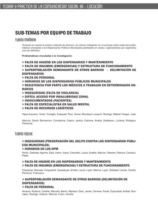 TEORIA Y PRACTICA DE LA COMUNICACION SOCIAL IIII - LOCUCIÓN




       SUB-TEMAS POR EQUIPO DE TRABAJO
       TURNO MAÑANA
           Teniendo en cuenta el número reducido de alumnos, los mismos trabajarán en un principio sobre todas las proble-
           máticas vinculadas a los Dispensarios Públicos Municipales planteados en clases, organizándose por segmentos
           una vez definidos.

           Problamáticas vinculadas a la investigación

           > FALTA DE HIGIENE EN LOS DISPENSARIOS Y MANTENIMIENTO
           > FALTA DE INSUMOS (EMERGENCIAS) Y ESTRUCTURA DE FUNCIONAMIENTO
           > SUPERPOBLACIÓN DEMANDANTE DE OTROS BARRIOS - DELIMITACIÓN DE
           DISPENSARIOS
           > FALTA DE PERSONAL
           > HORARIOS DE LOS DISPENSARIOS PÚBLICOS MUNICIPALES
           > RESISTENCIA POR PARTE LOS MÉDICOS A TRABAJAR EN DETERMINADOS HO-
           RARIOS
           > INSEGURIDAD (FALTA DE VIGILANCIA)
           > DIFÍCIL ACCESO POR INSALUBRIDAD ZONAL
           > INDOCUMENTADOS (PACIENTES)
           > FALTA DE ESPECIALISTAS EN SALUD MENTAL
           > FALTA DE RECURSOS LOGÍSTICOS
           Tapia Aravena, Victor; Coniglio, Ezequiel; Ruiz, Sonia; Mondaca Luraschi, Rodrigo; Bellver Fargas, Juan

           Atencio, David; Bornancini, Constanza; Castro, Jesica; Cabrera, Analía; Galdeano, Luciana; Ristagno,
           Florencia.



       TURNO NOCHE
           > INSEGURIDAD (PRESERVACIÓN DEL DELITO CONTRA LOS DISPENSARIOS PÚBLI-
           COS MUNICIPALES)
           > HORARIOS DE LOS DPM
           Verón, Gabriela; Aguirre, Elsa; Viano, Ivana; Caravello, Laura; Sueldo, Marcos; Tabares, Patricia; Cardozo,
           Pablo.

           > FALTA DE HIGIENE EN LOS DISPENSARIOS Y MANTENIMIENTO
           > FALTA DE INSUMOS (EMERGENCIAS) Y ESTRUCTURA DE FUNCIONAMIENTO
           Chasampi, Marcela; Cargnelutti, Guadalupe; Arrieta, Laura; Lujan, Marina; Lujan, Soledad; Liendo, Cecilia;
           Penacca, Francisco.

           > SUPERPOBLACIÓN DEMANDANTE DE OTROS BARRIOS (DELIMITACIÓN DE
           DISPENSARIOS)
           > FALTA DE PERSONAL
           Alvares, Roberto; Cañete, Marcelo; Berini, Mariano; Diaz, Javier; Cervera, Paula; Oyarzabal, Anibal; Gon-
           zalez, Rodrigo; Indaver, Marcos; Fulco, Cecilia.
 