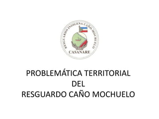 PROBLEMÁTICA TERRITORIAL
           DEL
RESGUARDO CAÑO MOCHUELO
 