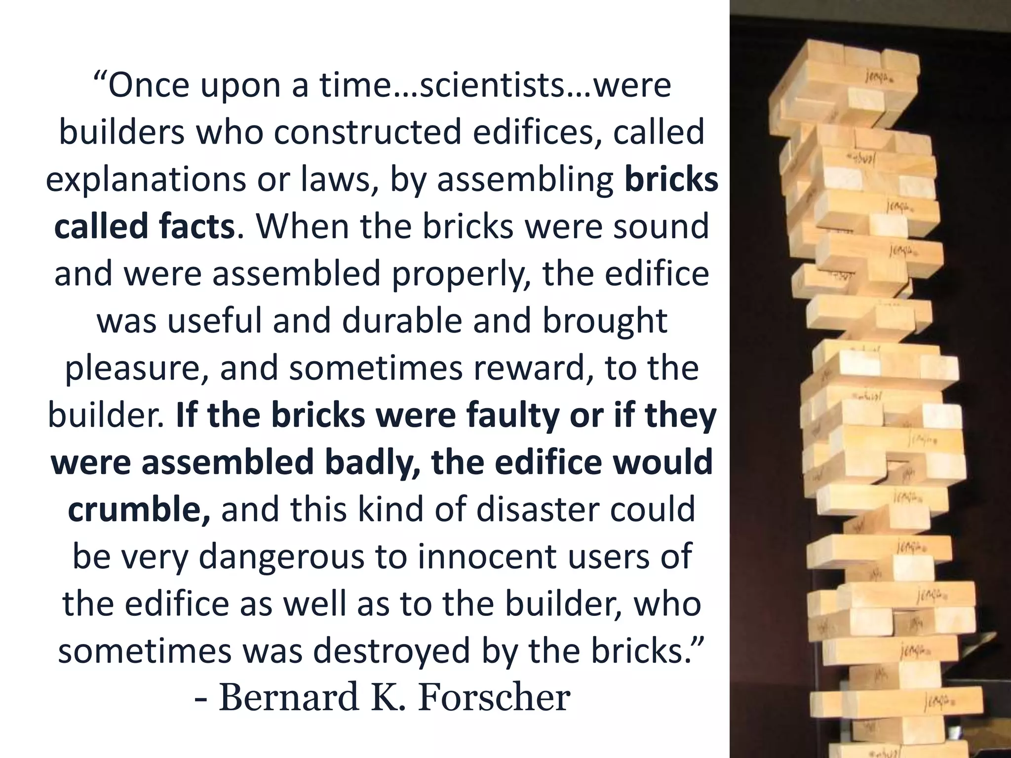 “Once upon a time…scientists…were
builders who constructed edifices, called
explanations or laws, by assembling bricks
called facts. When the bricks were sound
and were assembled properly, the edifice
was useful and durable and brought
pleasure, and sometimes reward, to the
builder. If the bricks were faulty or if they
were assembled badly, the edifice would
crumble, and this kind of disaster could
be very dangerous to innocent users of
the edifice as well as to the builder, who
sometimes was destroyed by the bricks.”
- Bernard K. Forscher
 
