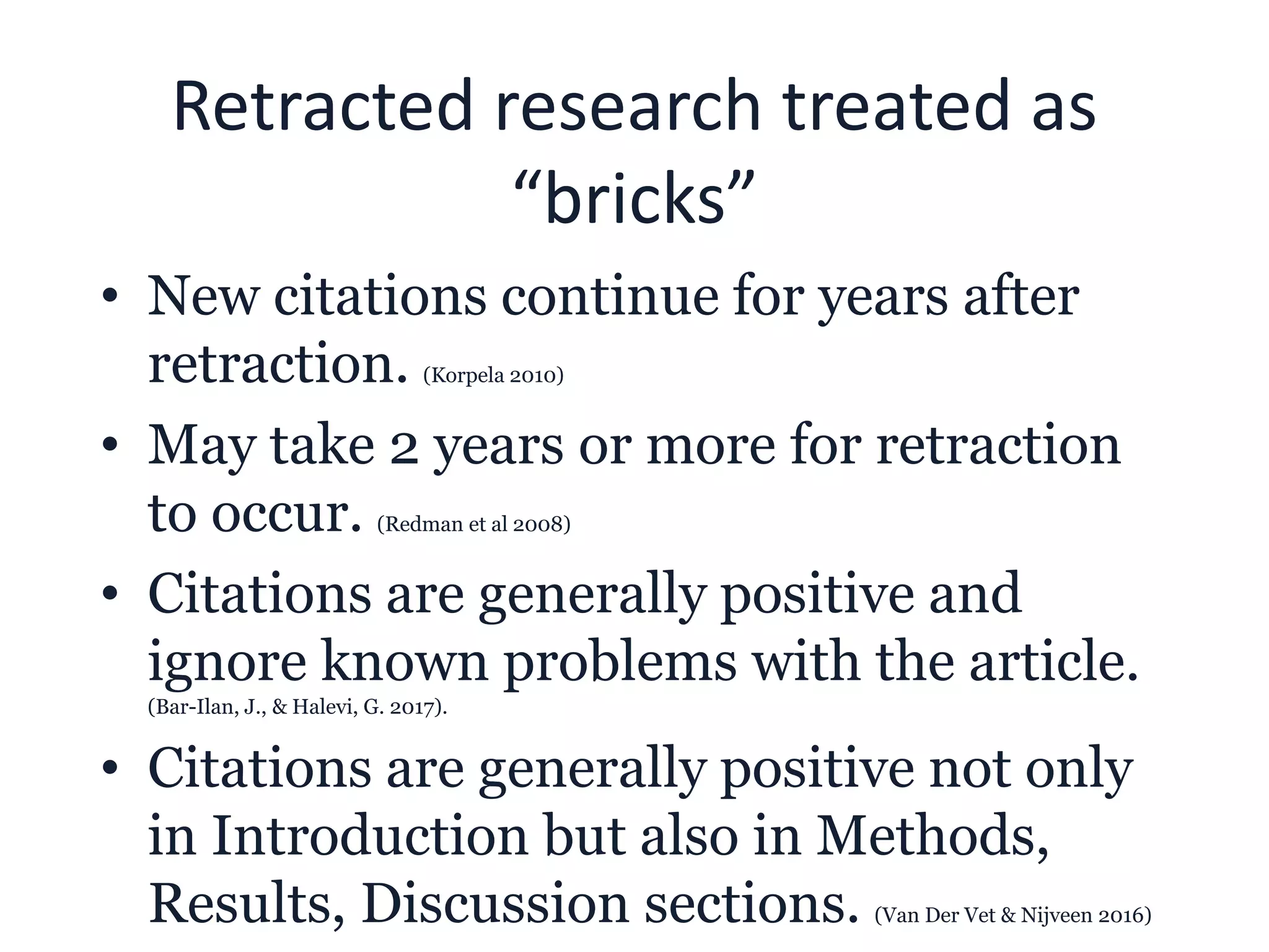 Retracted research treated as
“bricks”
• New citations continue for years after
retraction. (Korpela 2010)
• May take 2 years or more for retraction
to occur. (Redman et al 2008)
• Citations are generally positive and
ignore known problems with the article.
(Bar-Ilan, J., & Halevi, G. 2017).
• Citations are generally positive not only
in Introduction but also in Methods,
Results, Discussion sections. (Van Der Vet & Nijveen 2016)
 