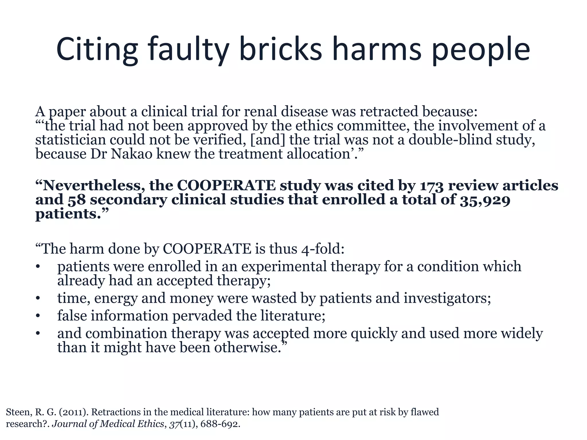 Citing faulty bricks harms people
A paper about a clinical trial for renal disease was retracted because:
“‘the trial had not been approved by the ethics committee, the involvement of a
statistician could not be verified, [and] the trial was not a double-blind study,
because Dr Nakao knew the treatment allocation’.”
“Nevertheless, the COOPERATE study was cited by 173 review articles
and 58 secondary clinical studies that enrolled a total of 35,929
patients.”
“The harm done by COOPERATE is thus 4-fold:
• patients were enrolled in an experimental therapy for a condition which
already had an accepted therapy;
• time, energy and money were wasted by patients and investigators;
• false information pervaded the literature;
• and combination therapy was accepted more quickly and used more widely
than it might have been otherwise.”
Steen, R. G. (2011). Retractions in the medical literature: how many patients are put at risk by flawed
research?. Journal of Medical Ethics, 37(11), 688-692.
 