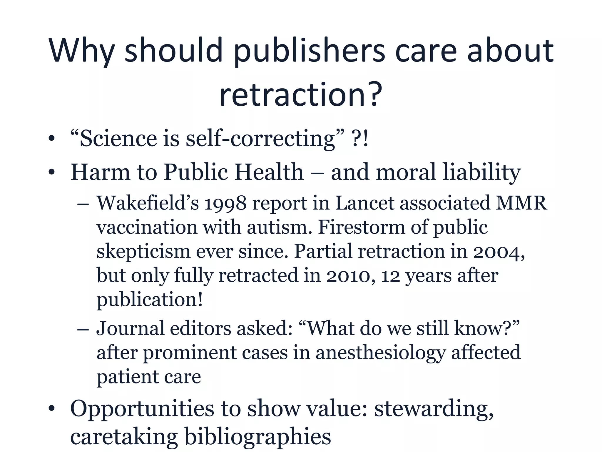 Why should publishers care about
retraction?
• “Science is self-correcting” ?!
• Harm to Public Health – and moral liability
– Wakefield’s 1998 report in Lancet associated MMR
vaccination with autism. Firestorm of public
skepticism ever since. Partial retraction in 2004,
but only fully retracted in 2010, 12 years after
publication!
– Journal editors asked: “What do we still know?”
after prominent cases in anesthesiology affected
patient care
• Opportunities to show value: stewarding,
caretaking bibliographies
 