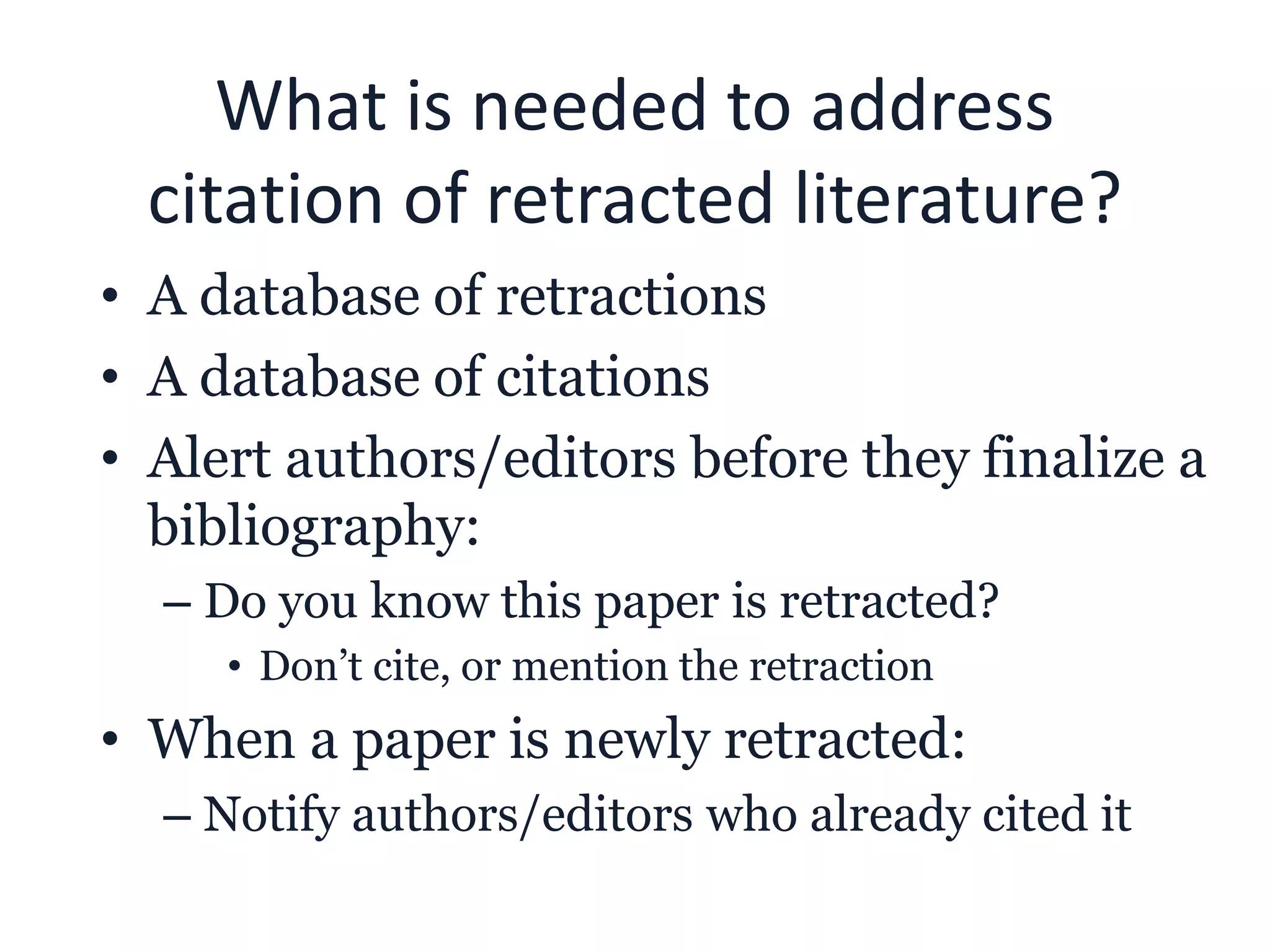 What is needed to address
citation of retracted literature?
• A database of retractions
• A database of citations
• Alert authors/editors before they finalize a
bibliography:
– Do you know this paper is retracted?
• Don’t cite, or mention the retraction
• When a paper is newly retracted:
– Notify authors/editors who already cited it
 