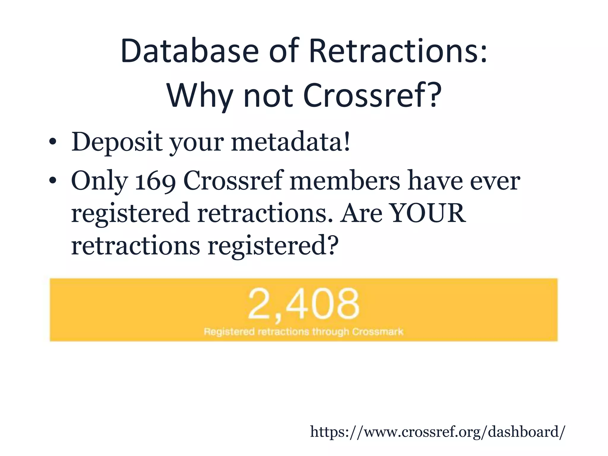 Database of Retractions:
Why not Crossref?
• Deposit your metadata!
• Only 169 Crossref members have ever
registered retractions. Are YOUR
retractions registered?
https://www.crossref.org/dashboard/
 